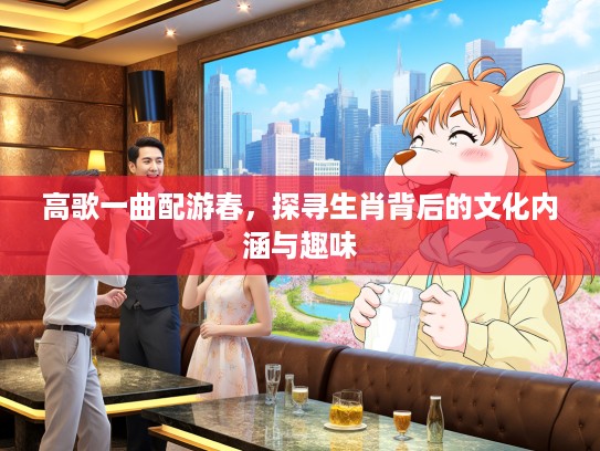 高歌一曲配游春，探寻生肖背后的文化内涵与趣味