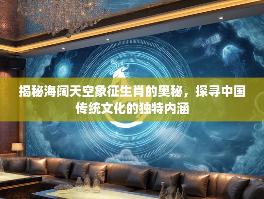 揭秘海阔天空象征生肖的奥秘，探寻中国传统文化的独特内涵