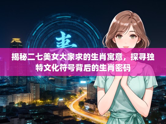 揭秘二七美女大家求的生肖寓意，探寻独特文化符号背后的生肖密码