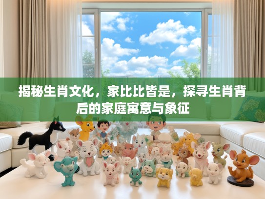揭秘生肖文化，家比比皆是，探寻生肖背后的家庭寓意与象征