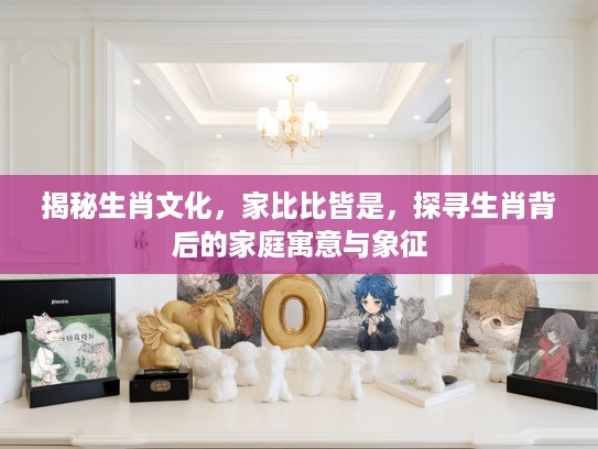 揭秘生肖文化，家比比皆是，探寻生肖背后的家庭寓意与象征