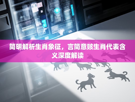 简明解析生肖象征，言简意赅生肖代表含义深度解读