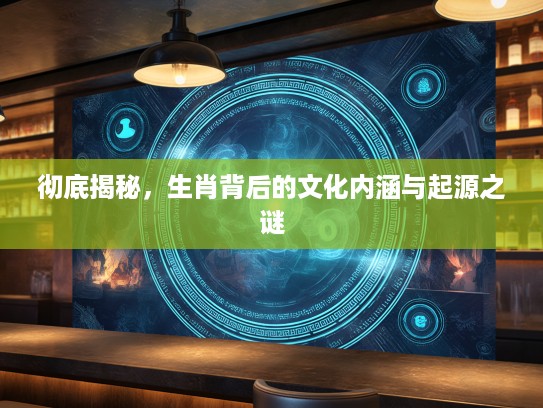 彻底揭秘，生肖背后的文化内涵与起源之谜