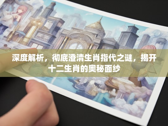 深度解析，彻底澄清生肖指代之谜，揭开十二生肖的奥秘面纱