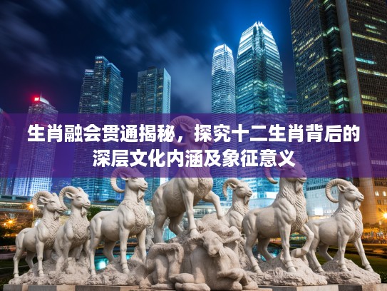 生肖融会贯通揭秘，探究十二生肖背后的深层文化内涵及象征意义