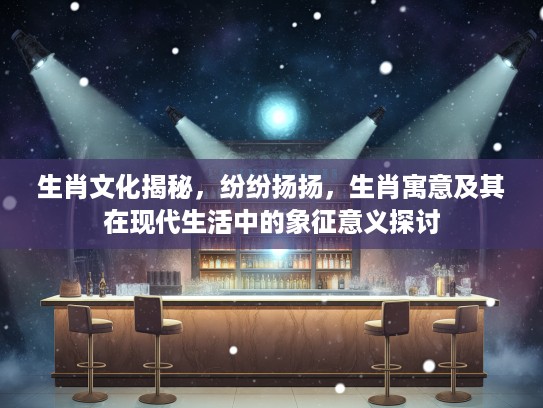 生肖文化揭秘，纷纷扬扬，生肖寓意及其在现代生活中的象征意义探讨