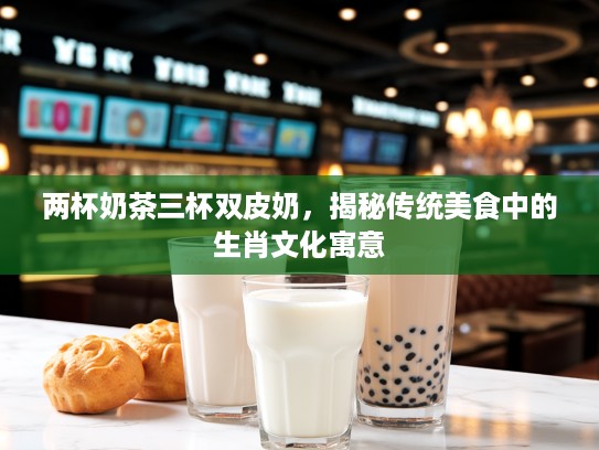 两杯奶茶三杯双皮奶，揭秘传统美食中的生肖文化寓意