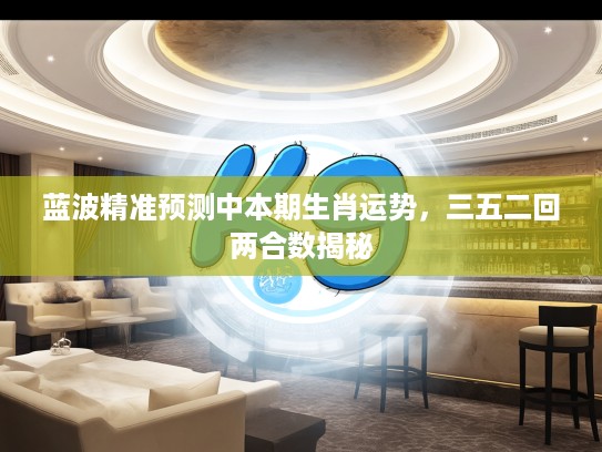 蓝波精准预测中本期生肖运势，三五二回两合数揭秘