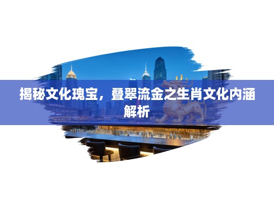 揭秘文化瑰宝，叠翠流金之生肖文化内涵解析