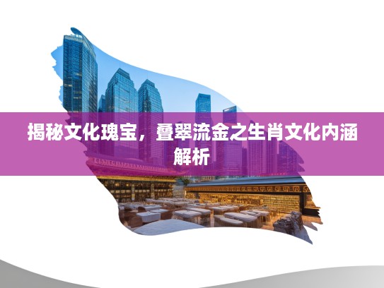揭秘文化瑰宝，叠翠流金之生肖文化内涵解析