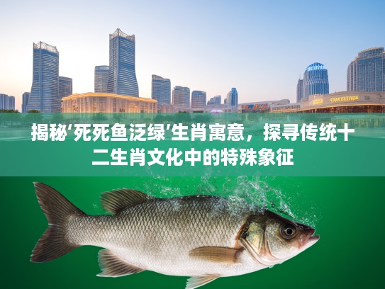揭秘‘死死鱼泛绿’生肖寓意，探寻传统十二生肖文化中的特殊象征