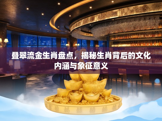 叠翠流金生肖盘点，揭秘生肖背后的文化内涵与象征意义