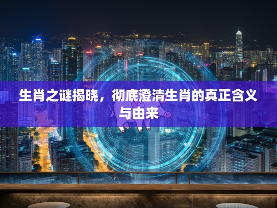 生肖之谜揭晓，彻底澄清生肖的真正含义与由来