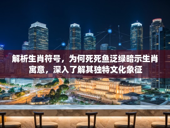 解析生肖符号，为何死死鱼泛绿暗示生肖寓意，深入了解其独特文化象征