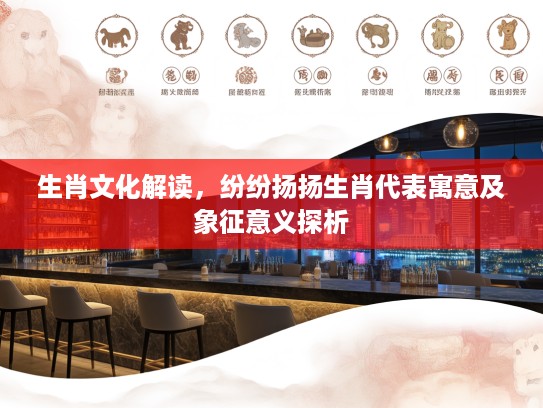 生肖文化解读，纷纷扬扬生肖代表寓意及象征意义探析