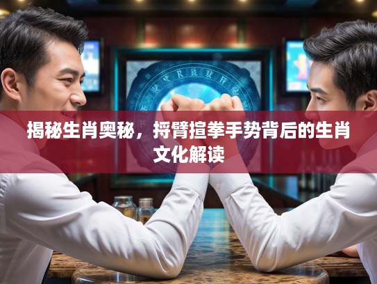 揭秘生肖奥秘，捋臂揎拳手势背后的生肖文化解读