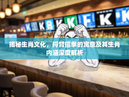 揭秘生肖文化，捋臂揎拳的寓意及其生肖内涵深度解析