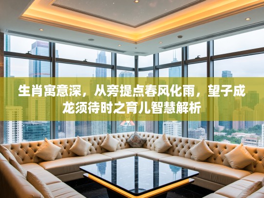 生肖寓意深，从旁提点春风化雨，望子成龙须待时之育儿智慧解析