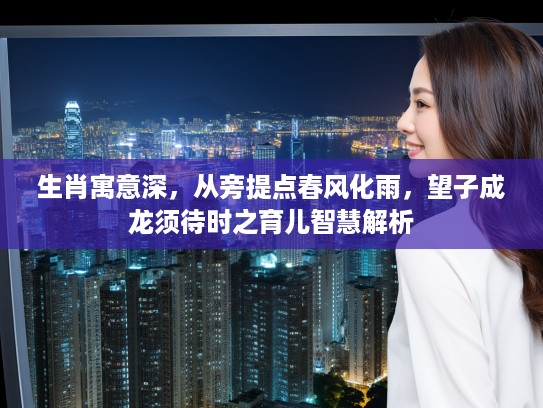 生肖寓意深，从旁提点春风化雨，望子成龙须待时之育儿智慧解析