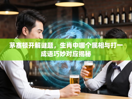 茅塞顿开解谜题，生肖中哪个属相与打一成语巧妙对应揭秘