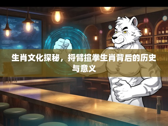 生肖文化探秘，捋臂揎拳生肖背后的历史与意义