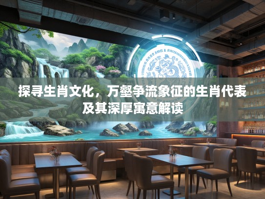 探寻生肖文化，万壑争流象征的生肖代表及其深厚寓意解读