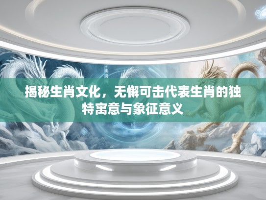 揭秘生肖文化，无懈可击代表生肖的独特寓意与象征意义