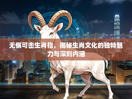 无懈可击生肖指，揭秘生肖文化的独特魅力与深刻内涵