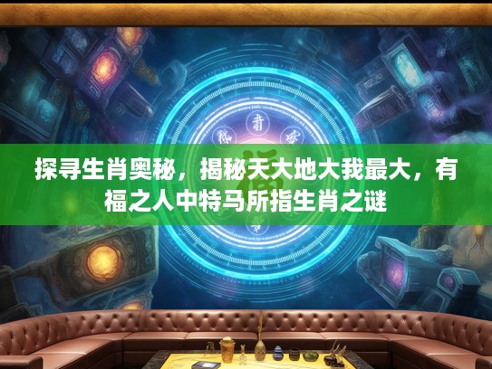 探寻生肖奥秘，揭秘天大地大我最大，有福之人中特马所指生肖之谜