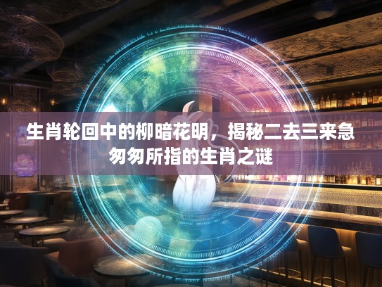 生肖轮回中的柳暗花明,揭秘二去三来急匆匆所指的生肖之谜 生肖轮回中的柳暗花明,揭秘二去三来急匆匆所指的生肖之谜