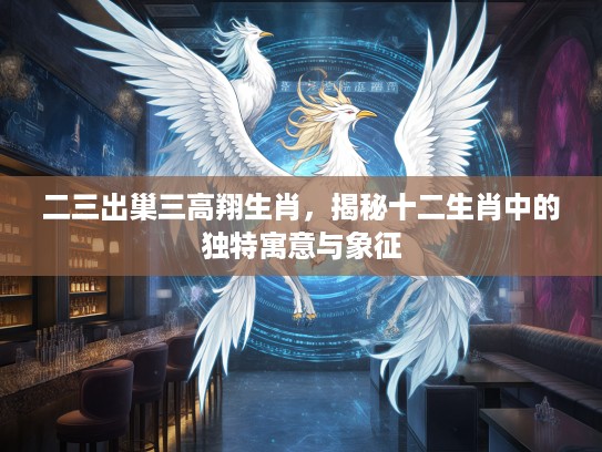 二三出巢三高翔生肖，揭秘十二生肖中的独特寓意与象征