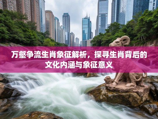 万壑争流生肖象征解析，探寻生肖背后的文化内涵与象征意义
