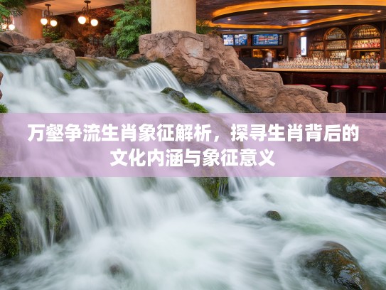 万壑争流生肖象征解析，探寻生肖背后的文化内涵与象征意义