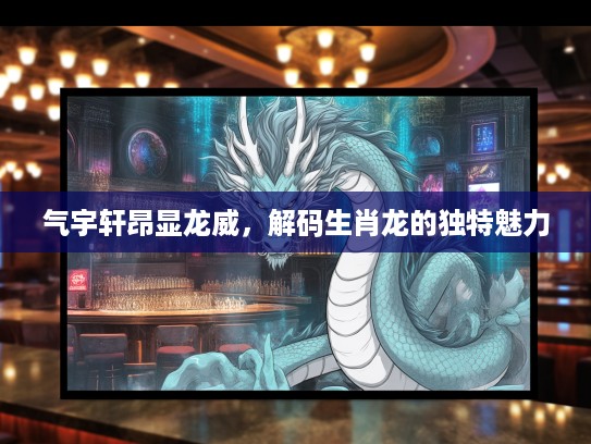 气宇轩昂显龙威，解码生肖龙的独特魅力