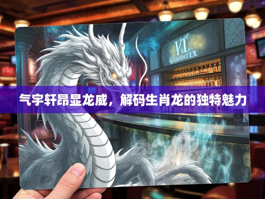 气宇轩昂显龙威，解码生肖龙的独特魅力
