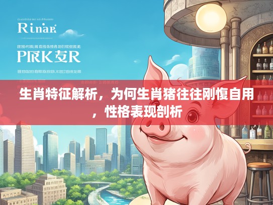 生肖特征解析，为何生肖猪往往刚愎自用，性格表现剖析