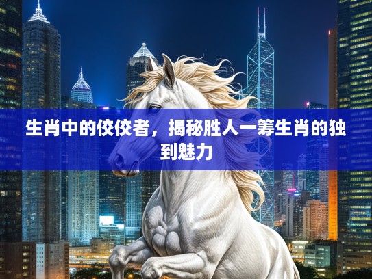 生肖中的佼佼者，揭秘胜人一筹生肖的独到魅力