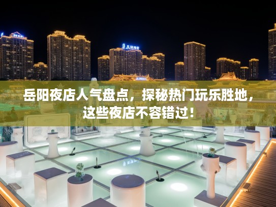 岳阳夜店人气盘点，探秘热门玩乐胜地，这些夜店不容错过！