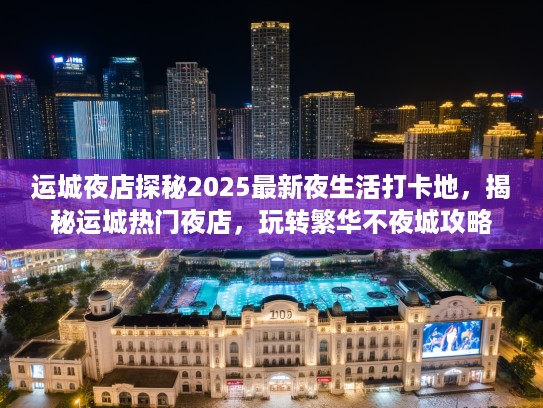运城夜店探秘2025最新夜生活打卡地，揭秘运城热门夜店，玩转繁华不夜城攻略