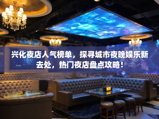 兴化夜店人气榜单，探寻城市夜晚娱乐新去处，热门夜店盘点攻略！