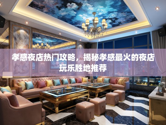 孝感夜店热门攻略，揭秘孝感最火的夜店玩乐胜地推荐