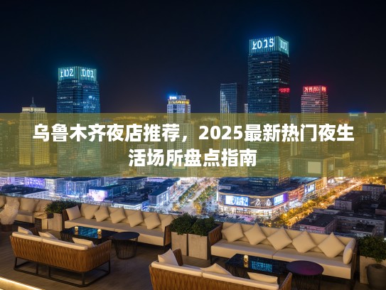 乌鲁木齐夜店推荐，2025最新热门夜生活场所盘点指南