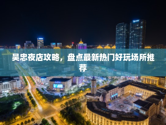 吴忠夜店攻略，盘点最新热门好玩场所推荐