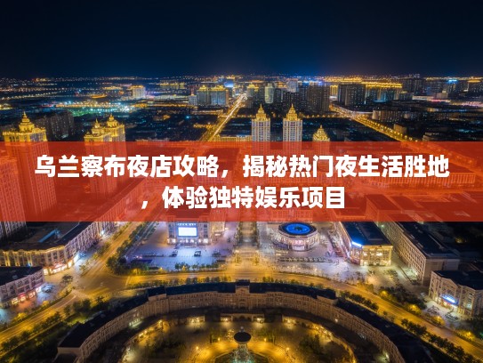 乌兰察布夜店攻略，揭秘热门夜生活胜地，体验独特娱乐项目