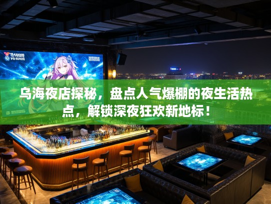 乌海夜店探秘，盘点人气爆棚的夜生活热点，解锁深夜狂欢新地标！