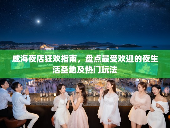 威海夜店狂欢指南，盘点最受欢迎的夜生活圣地及热门玩法