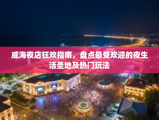 威海夜店狂欢指南，盘点最受欢迎的夜生活圣地及热门玩法