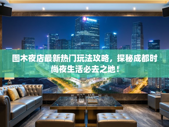 图木夜店最新热门玩法攻略,探秘成都时尚夜生活必去之地! 图木夜店最新热门玩法攻略,探秘成都时尚夜生活必去之地!