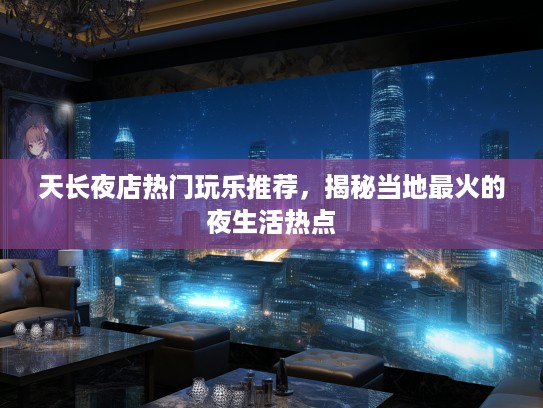 天长夜店热门玩乐推荐，揭秘当地最火的夜生活热点