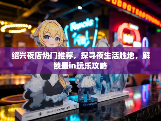绍兴夜店热门推荐,探寻夜生活胜地,解锁最in玩乐攻略 绍兴夜店热门推荐,探寻夜生活胜地,解锁最in玩乐攻略